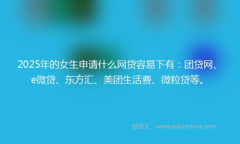 2025年的女生申请什么网贷容易下有：团贷网、e微贷、东方汇、美团生活费、微粒贷等。