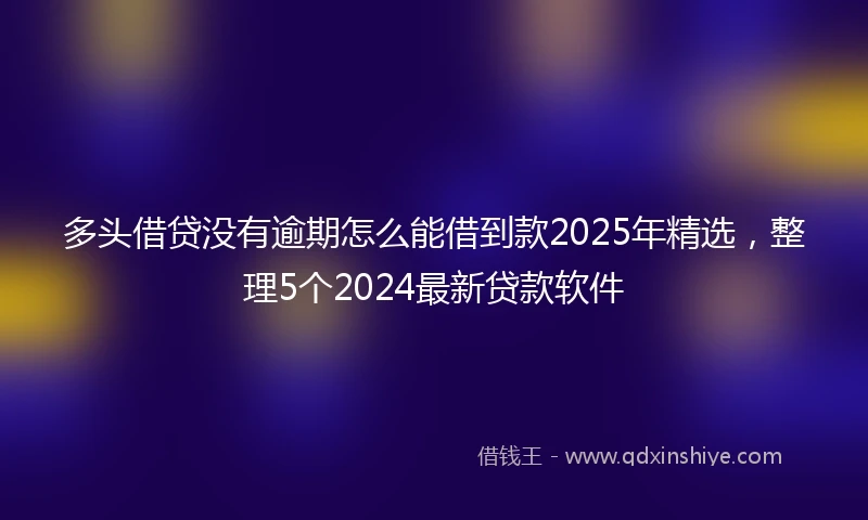 多头借贷没有逾期怎么能借到款2025年精选，整理5个2024最新贷款软件