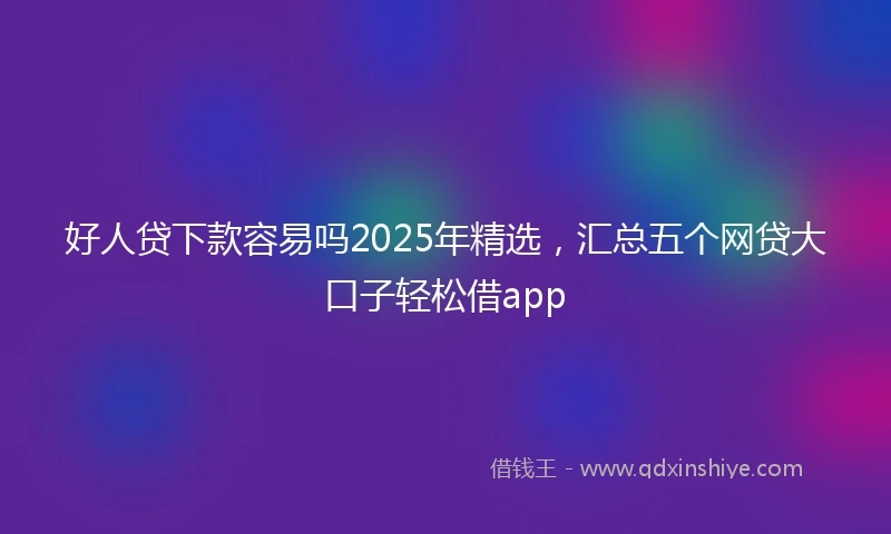 好人贷下款容易吗2025年精选，汇总五个网贷大口子轻松借app