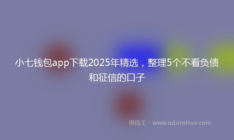 小七钱包app下载2025年精选，整理5个不看负债和征信的口子
