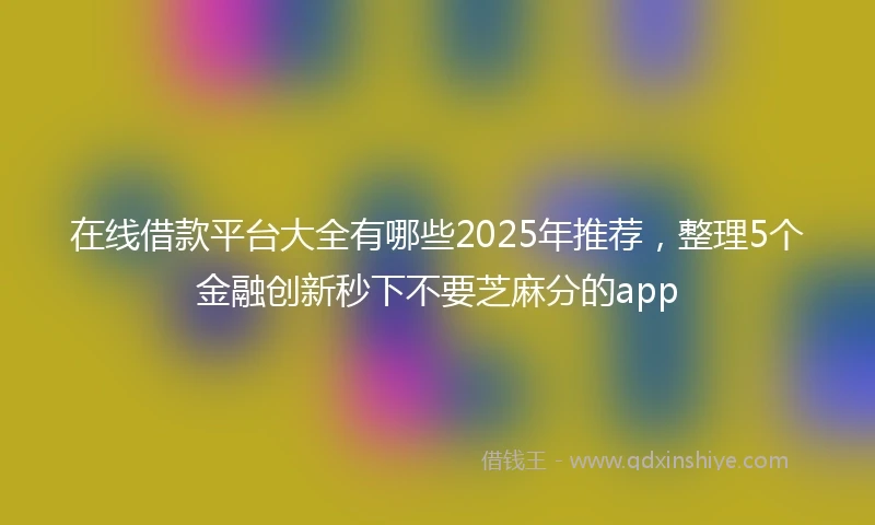 在线借款平台大全有哪些2025年推荐，整理5个金融创新秒下不要芝麻分的app