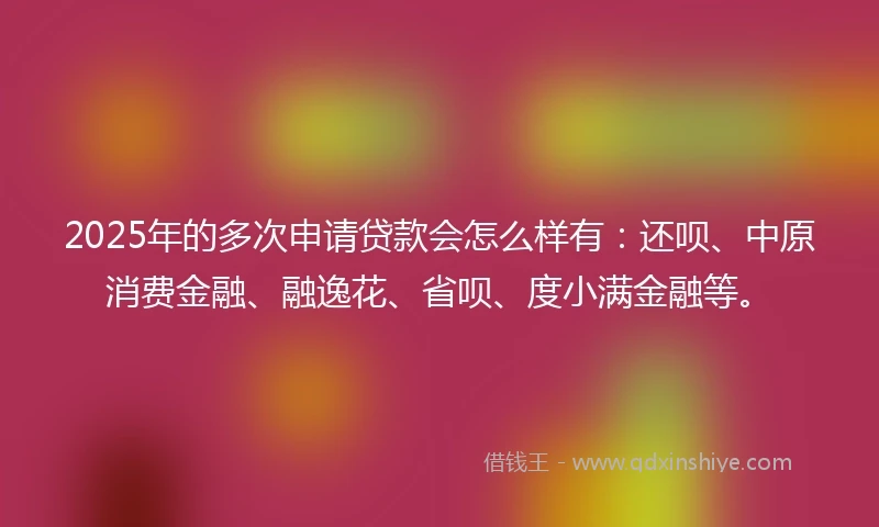 2025年的多次申请贷款会怎么样有：还呗、中原消费金融、融逸花、省呗、度小满金融等。