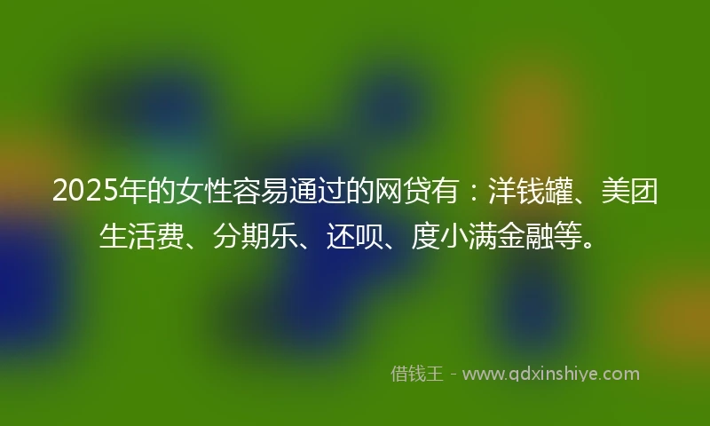 2025年的女性容易通过的网贷有：洋钱罐、美团生活费、分期乐、还呗、度小满金融等。