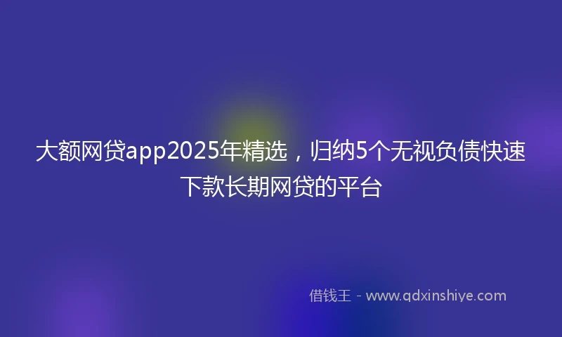 大额网贷app2025年精选，归纳5个无视负债快速下款长期网贷的平台