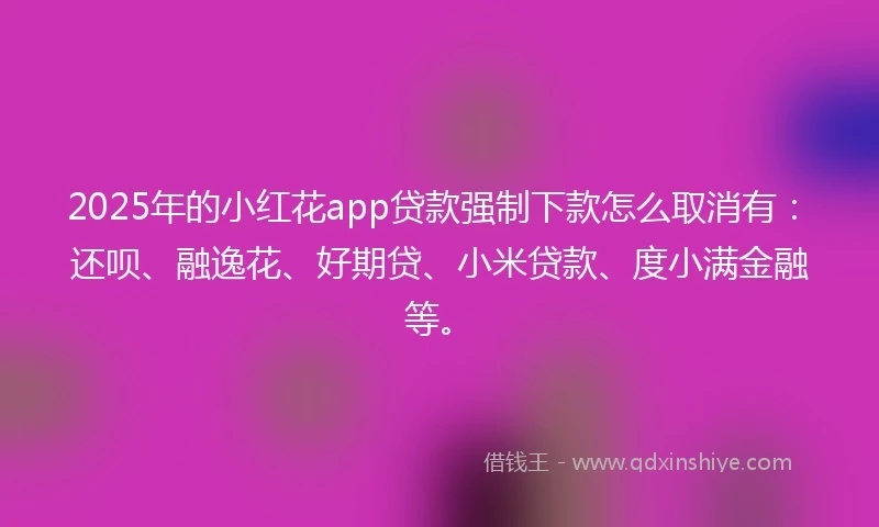 2025年的小红花app贷款强制下款怎么取消有：还呗、融逸花、好期贷、小米贷款、度小满金融等。