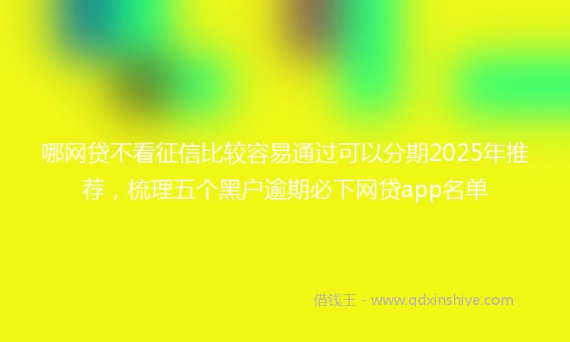 哪网贷不看征信比较容易通过可以分期2025年推荐，梳理五个黑户逾期必下网贷app名单