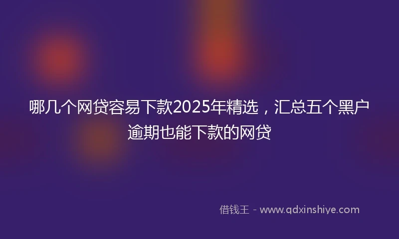 哪几个网贷容易下款2025年精选，汇总五个黑户逾期也能下款的网贷