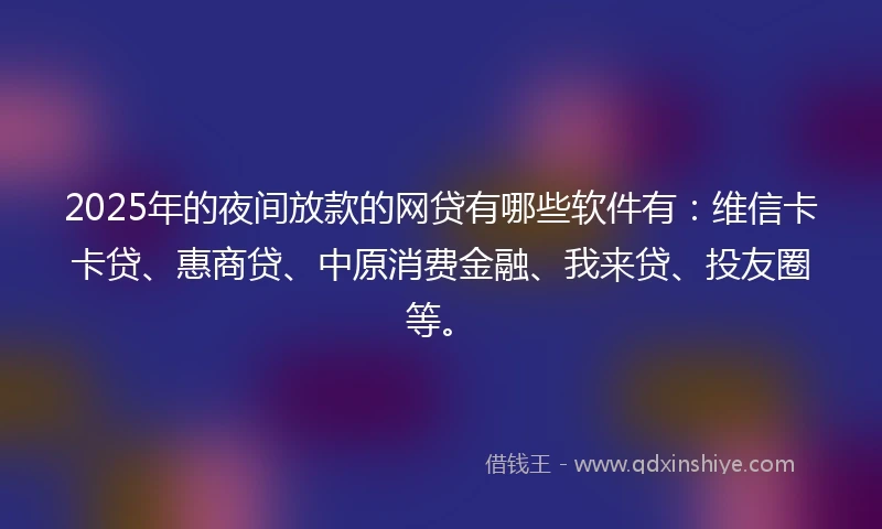 2025年的夜间放款的网贷有哪些软件有：维信卡卡贷、惠商贷、中原消费金融、我来贷、投友圈等。