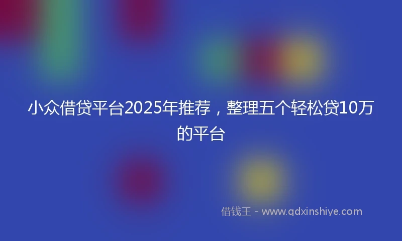 小众借贷平台2025年推荐，整理五个轻松贷10万的平台