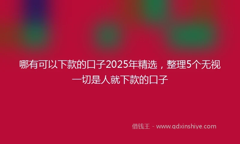 哪有可以下款的口子2025年精选，整理5个无视一切是人就下款的口子