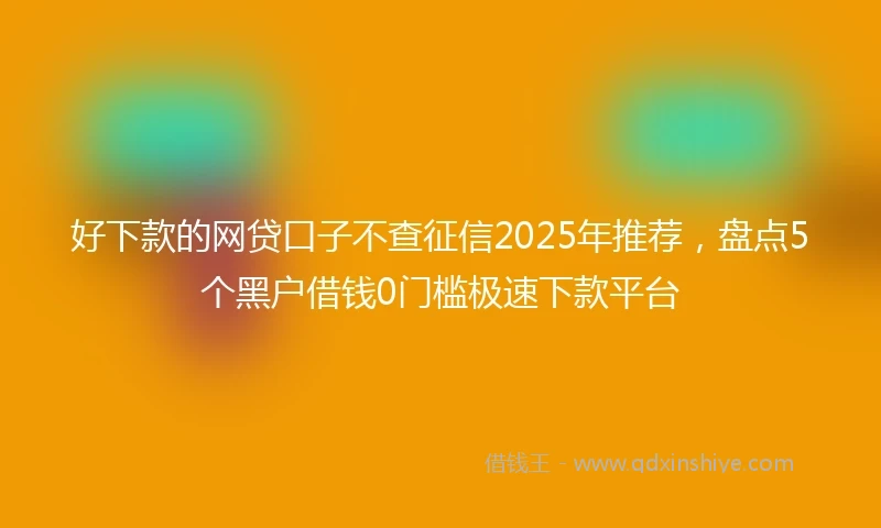 好下款的网贷口子不查征信2025年推荐，盘点5个黑户借钱0门槛极速下款平台