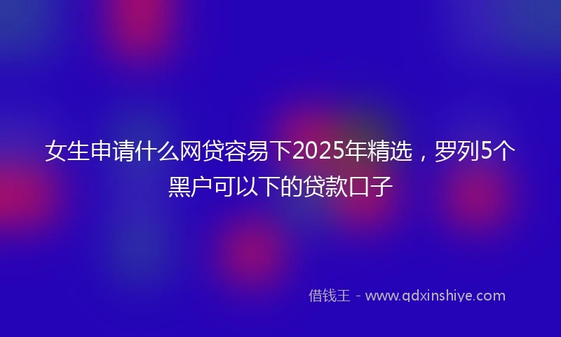 女生申请什么网贷容易下2025年精选，罗列5个黑户可以下的贷款口子