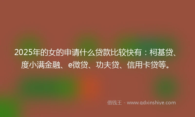 2025年的女的申请什么贷款比较快有：柯基贷、度小满金融、e微贷、功夫贷、信用卡贷等。