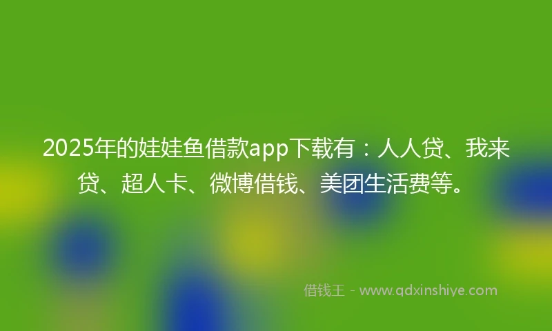 2025年的娃娃鱼借款app下载有：人人贷、我来贷、超人卡、微博借钱、美团生活费等。