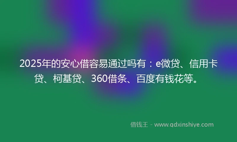 2025年的安心借容易通过吗有：e微贷、信用卡贷、柯基贷、360借条、百度有钱花等。