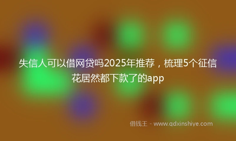失信人可以借网贷吗2025年推荐，梳理5个征信花居然都下款了的app