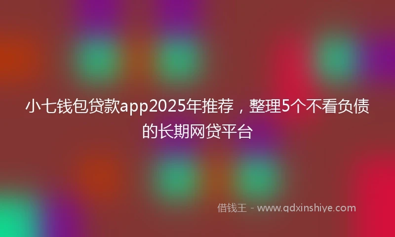 小七钱包贷款app2025年推荐，整理5个不看负债的长期网贷平台