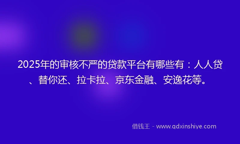 2025年的审核不严的贷款平台有哪些有：人人贷、替你还、拉卡拉、京东金融、安逸花等。