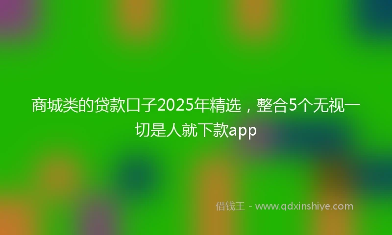 商城类的贷款口子2025年精选，整合5个无视一切是人就下款app