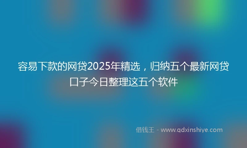 容易下款的网贷2025年精选，归纳五个最新网贷口子今日整理这五个软件