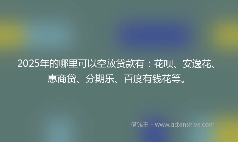 2025年的哪里可以空放贷款有：花呗、安逸花、惠商贷、分期乐、百度有钱花等。