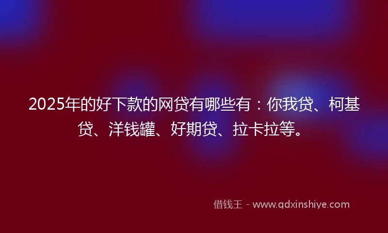 2025年的好下款的网贷有哪些有：你我贷、柯基贷、洋钱罐、好期贷、拉卡拉等。