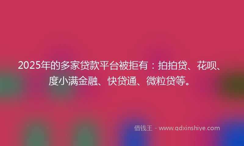 2025年的多家贷款平台被拒有：拍拍贷、花呗、度小满金融、快贷通、微粒贷等。