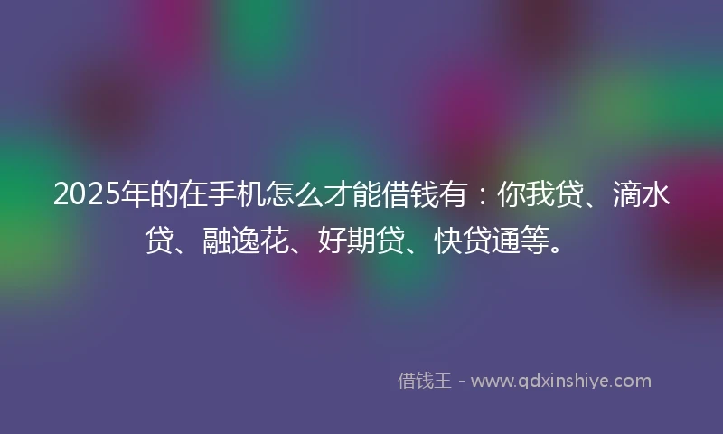 2025年的在手机怎么才能借钱有：你我贷、滴水贷、融逸花、好期贷、快贷通等。