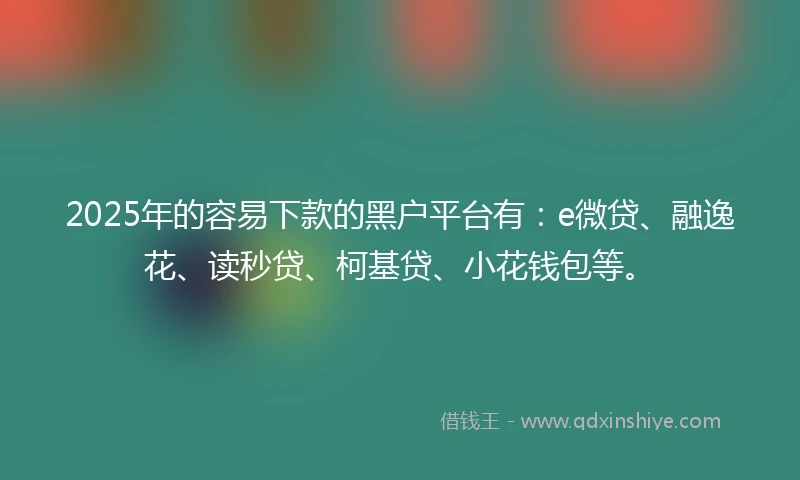 2025年的容易下款的黑户平台有：e微贷、融逸花、读秒贷、柯基贷、小花钱包等。