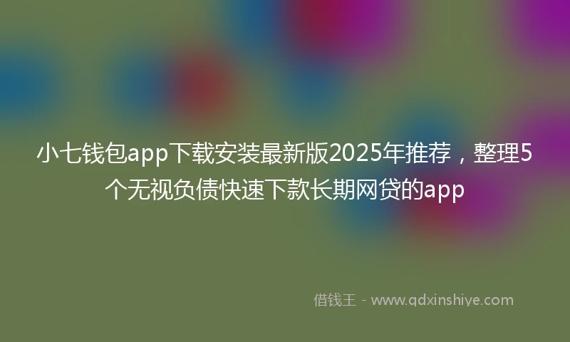 小七钱包app下载安装最新版2025年推荐，整理5个无视负债快速下款长期网贷的app