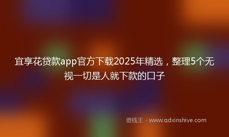 宜享花贷款app官方下载2025年精选，整理5个无视一切是人就下款的口子