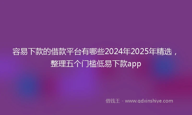 容易下款的借款平台有哪些2024年2025年精选，整理五个门槛低易下款app