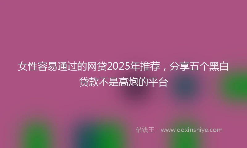 女性容易通过的网贷2025年推荐，分享五个黑白贷款不是高炮的平台