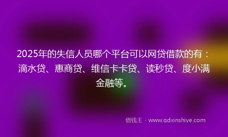 2025年的失信人员哪个平台可以网贷借款的有：滴水贷、惠商贷、维信卡卡贷、读秒贷、度小满金融等。