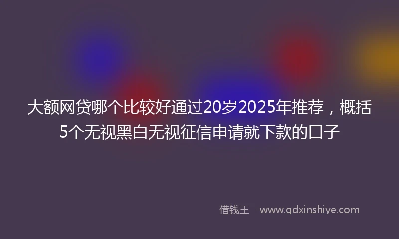 大额网贷哪个比较好通过20岁2025年推荐，概括5个无视黑白无视征信申请就下款的口子