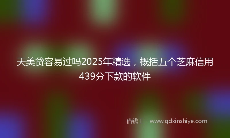 天美贷容易过吗2025年精选，概括五个芝麻信用439分下款的软件