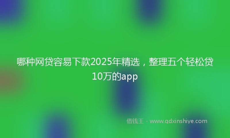 哪种网贷容易下款2025年精选，整理五个轻松贷10万的app