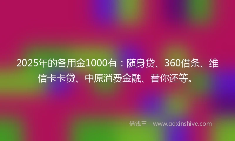 2025年的备用金1000有：随身贷、360借条、维信卡卡贷、中原消费金融、替你还等。
