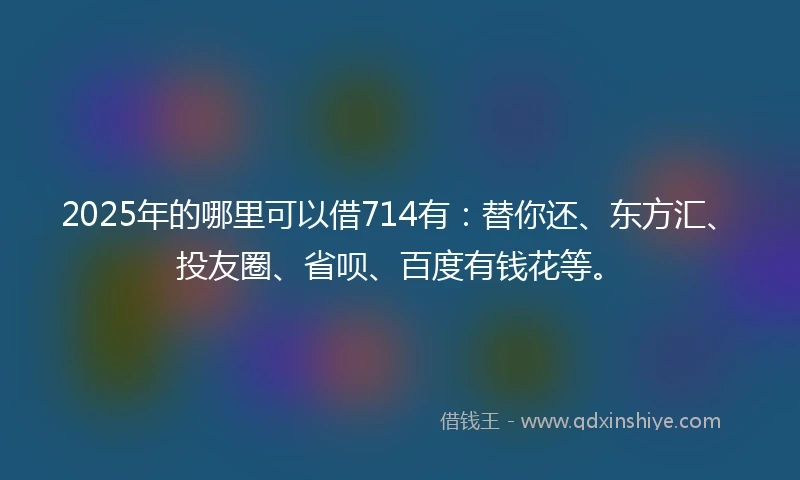 2025年的哪里可以借714有：替你还、东方汇、投友圈、省呗、百度有钱花等。