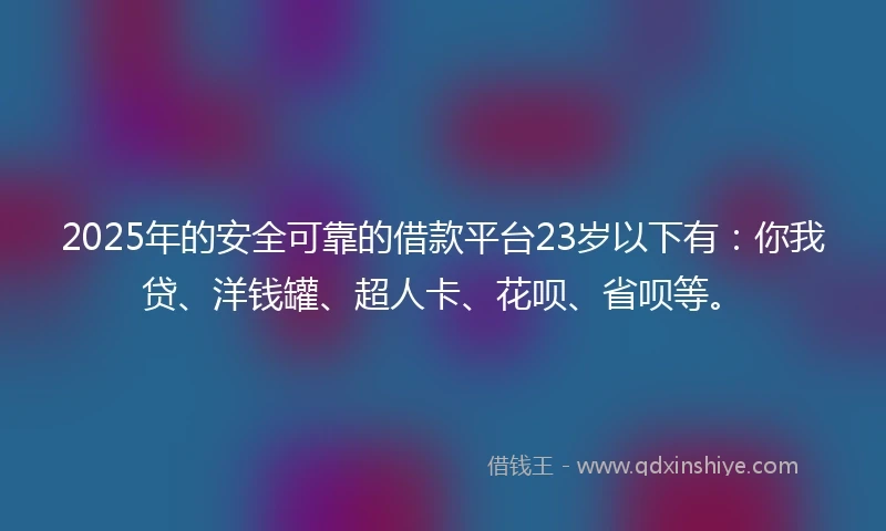 2025年的安全可靠的借款平台23岁以下有：你我贷、洋钱罐、超人卡、花呗、省呗等。