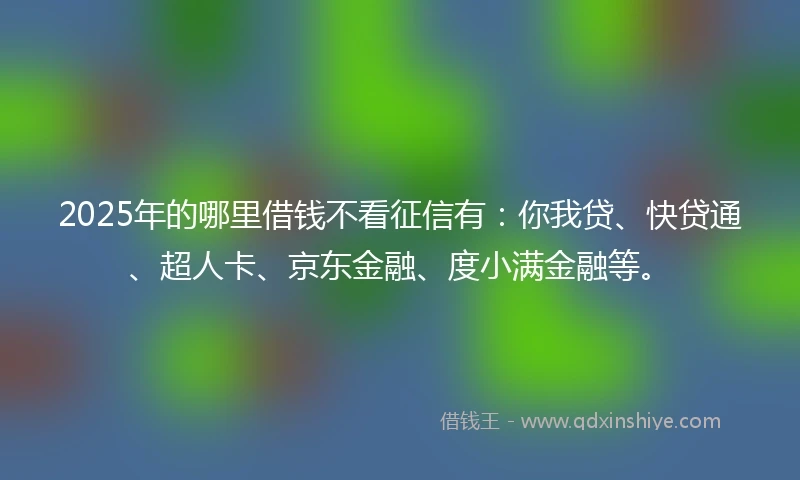 2025年的哪里借钱不看征信有：你我贷、快贷通、超人卡、京东金融、度小满金融等。