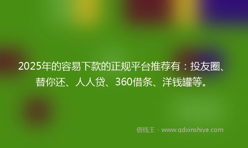 2025年的容易下款的正规平台推荐有：投友圈、替你还、人人贷、360借条、洋钱罐等。