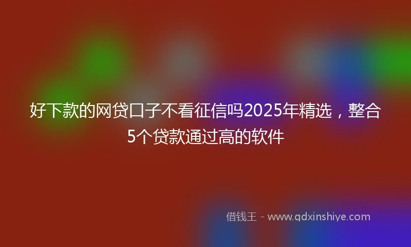 好下款的网贷口子不看征信吗2025年精选，整合5个贷款通过高的软件