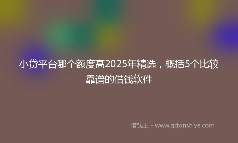 小贷平台哪个额度高2025年精选，概括5个比较靠谱的借钱软件