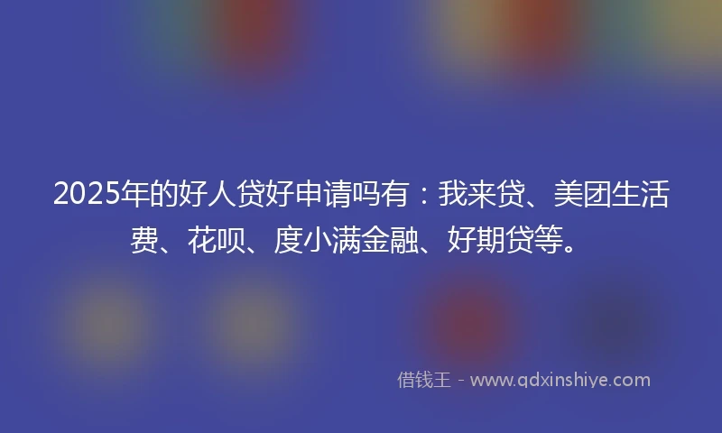2025年的好人贷好申请吗有：我来贷、美团生活费、花呗、度小满金融、好期贷等。
