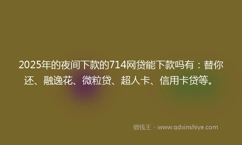 2025年的夜间下款的714网贷能下款吗有：替你还、融逸花、微粒贷、超人卡、信用卡贷等。