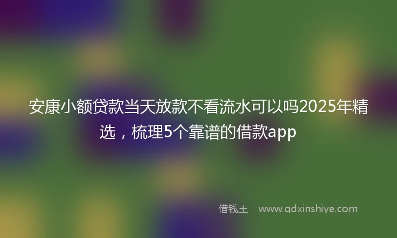 安康小额贷款当天放款不看流水可以吗2025年精选，梳理5个靠谱的借款app