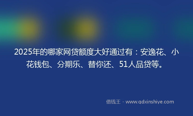2025年的哪家网贷额度大好通过有：安逸花、小花钱包、分期乐、替你还、51人品贷等。