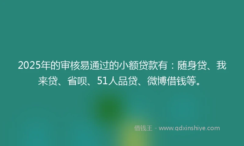 2025年的审核易通过的小额贷款有：随身贷、我来贷、省呗、51人品贷、微博借钱等。