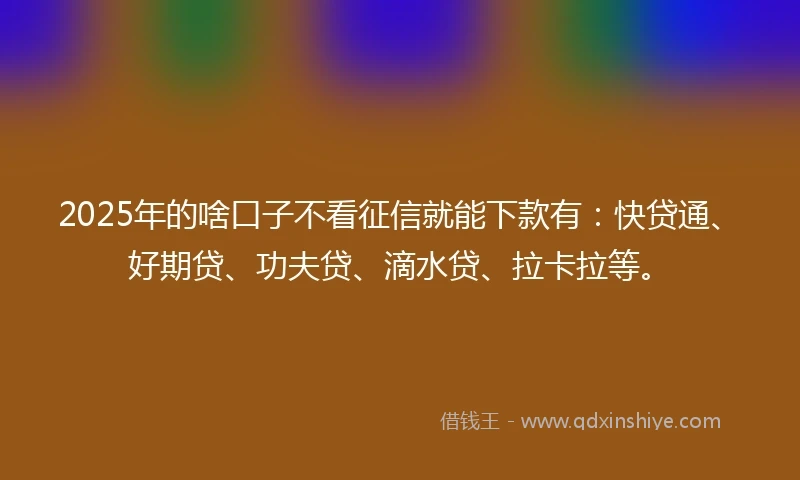 2025年的啥口子不看征信就能下款有：快贷通、好期贷、功夫贷、滴水贷、拉卡拉等。